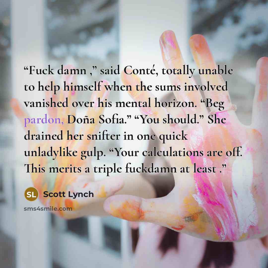 “Fuck damn ,” said Conté, totally unable to help himself when the sums involved vanished over his mental horizon. “Beg pardon, Doña Sofia.” “You should.” She drained her snifter in one quick unladylike gulp. “Your calculations are off. This merits a triple fuckdamn at least .” quote by Scott Lynch