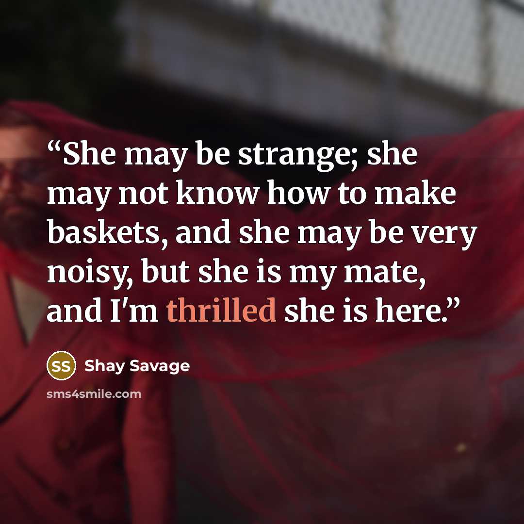“She may be strange; she may not know how to make baskets, and she may be very noisy, but she is my mate, and I'm thrilled she is here.” quote by Shay Savage