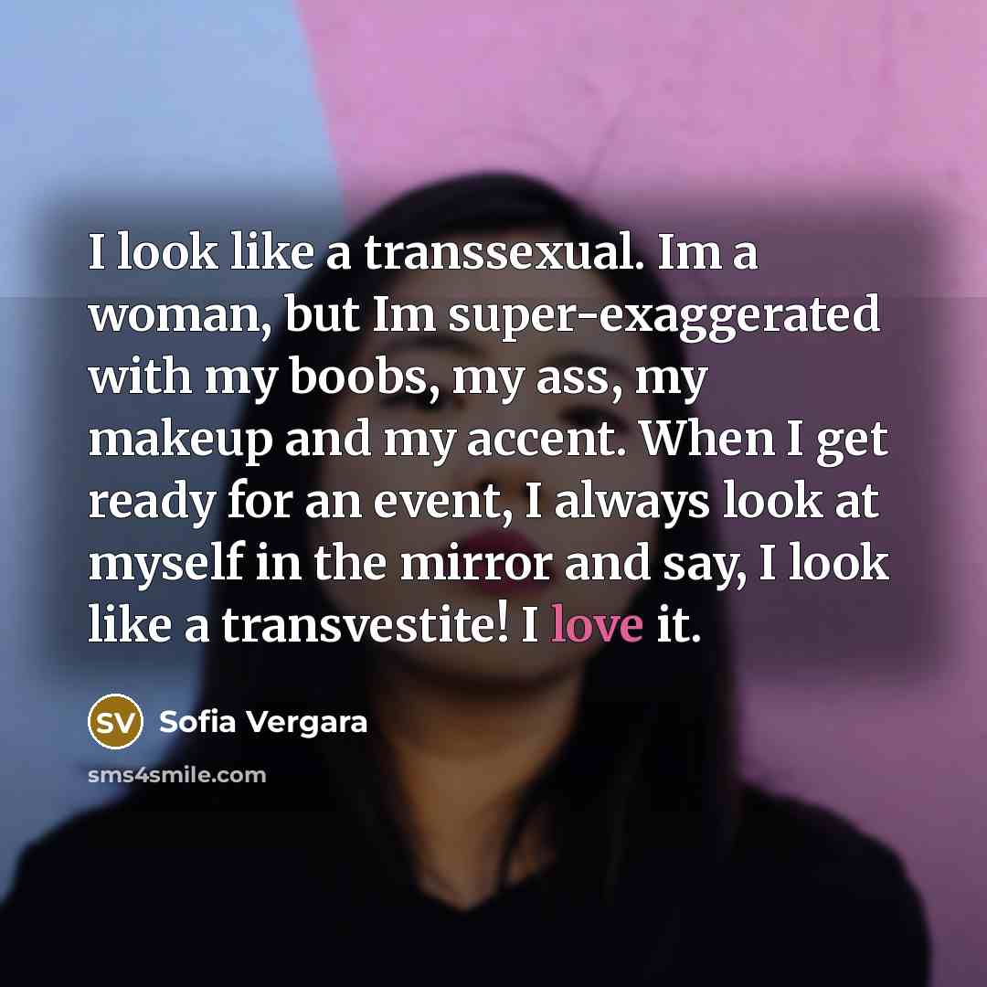 “I look like a transsexual. Im a woman, but Im super-exaggerated with my boobs, my ass, my makeup and my accent. When I get ready for an event, I always look at myself in the mirror and say, I look like a transvestite! I love it.” quote by Sofia Vergara