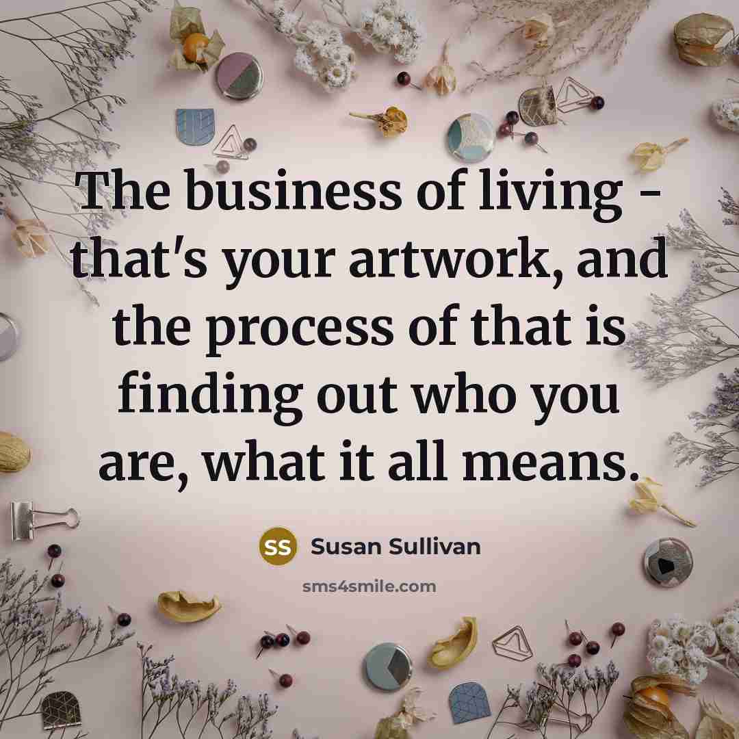 “The business of living - that's your artwork, and the process of that is finding out who you are, what it all means.” quote by Susan Sullivan