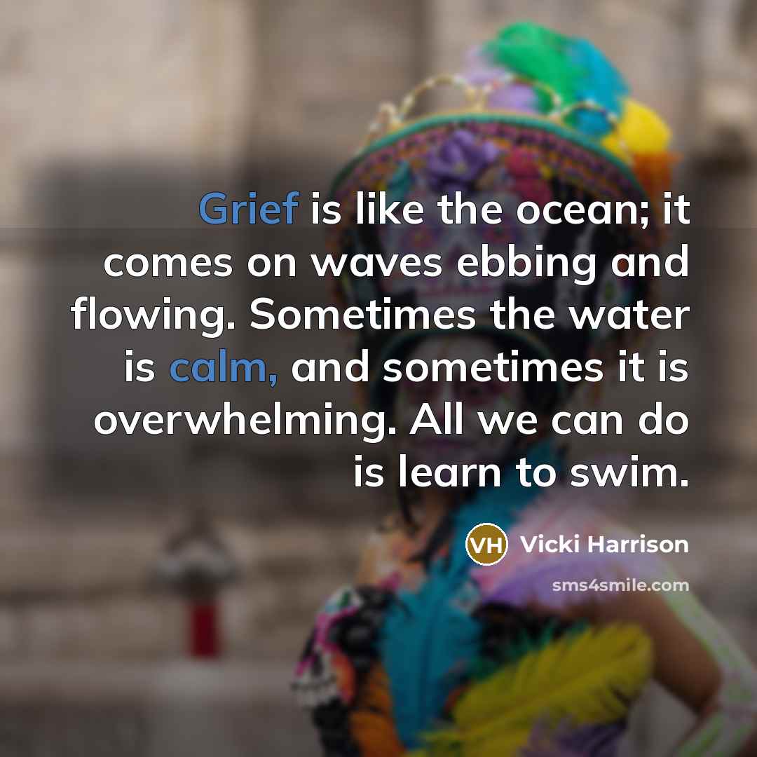 “Grief is like the ocean; it comes on waves ebbing and flowing. Sometimes the water is calm, and sometimes it is overwhelming. All we can do is learn to swim.” quote by Vicki Harrison