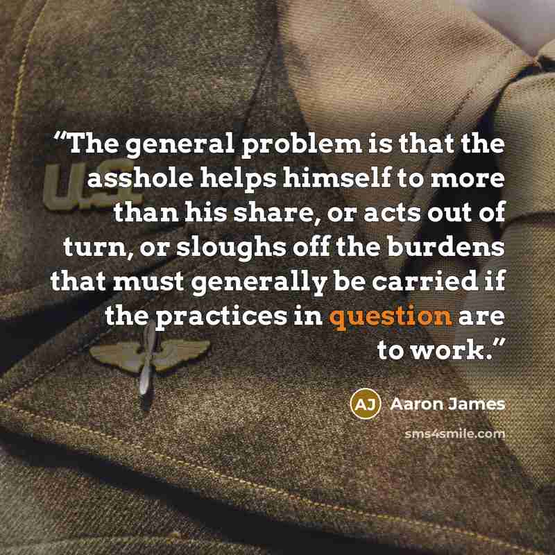 “The general problem is that the asshole helps himself to more than his share, or acts out of turn, or sloughs off the burdens that must generally be carried if the practices in question are to work.” quote by Aaron James