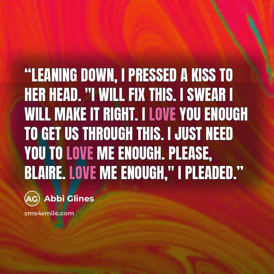 “Leaning down, I pressed a kiss to her head. "I will fix this. I swear I will make it right. I love you enough to get us through this. I just need you to love me enough. Please, Blaire. Love me enough," I pleaded.” quote by Abbi Glines