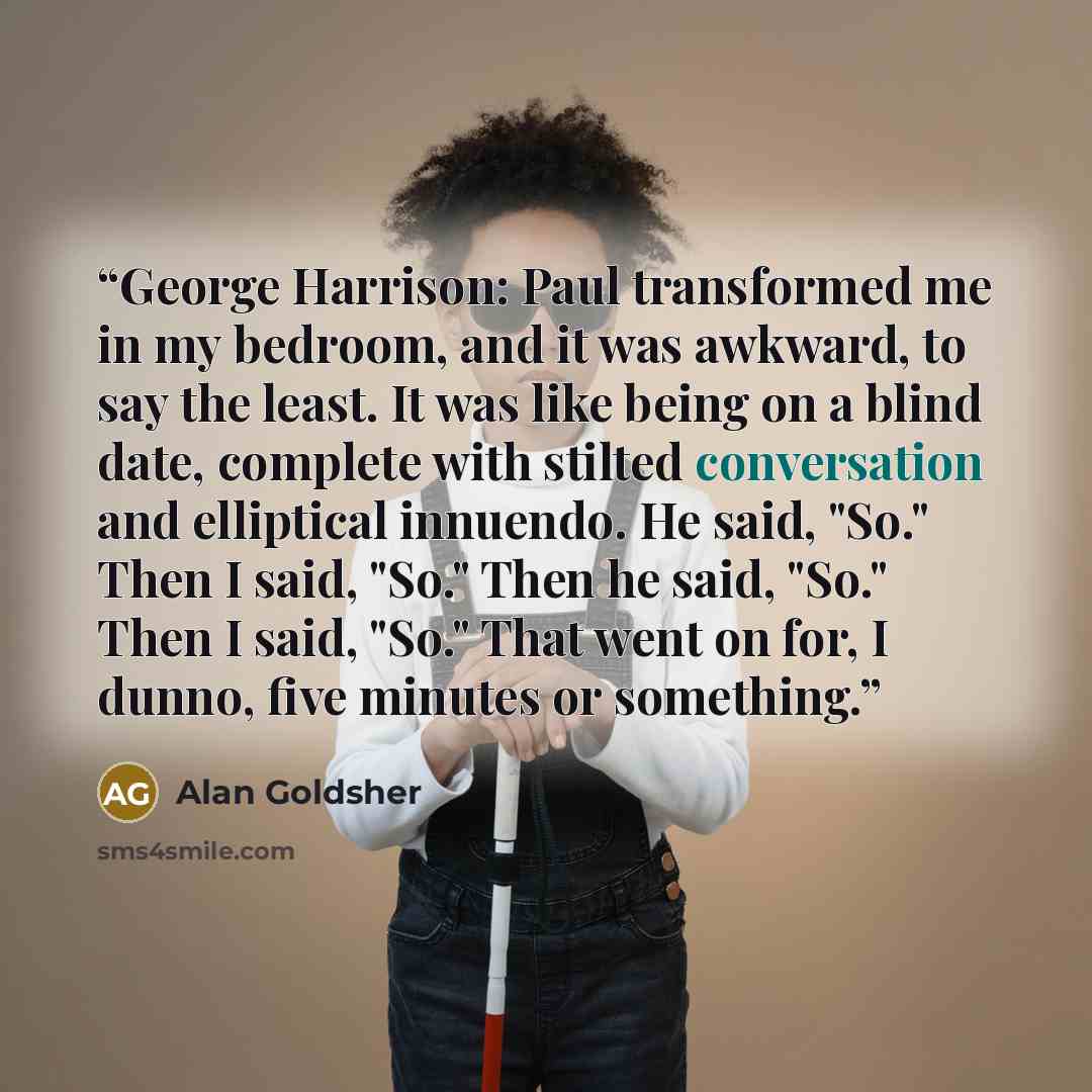 “George Harrison: Paul transformed me in my bedroom, and it was awkward, to say the least. It was like being on a blind date, complete with stilted conversation and elliptical innuendo. He said, "So." Then I said, "So." Then he said, "So." Then I said, "So." That went on for, I dunno, five minutes…” quote by Alan Goldsher