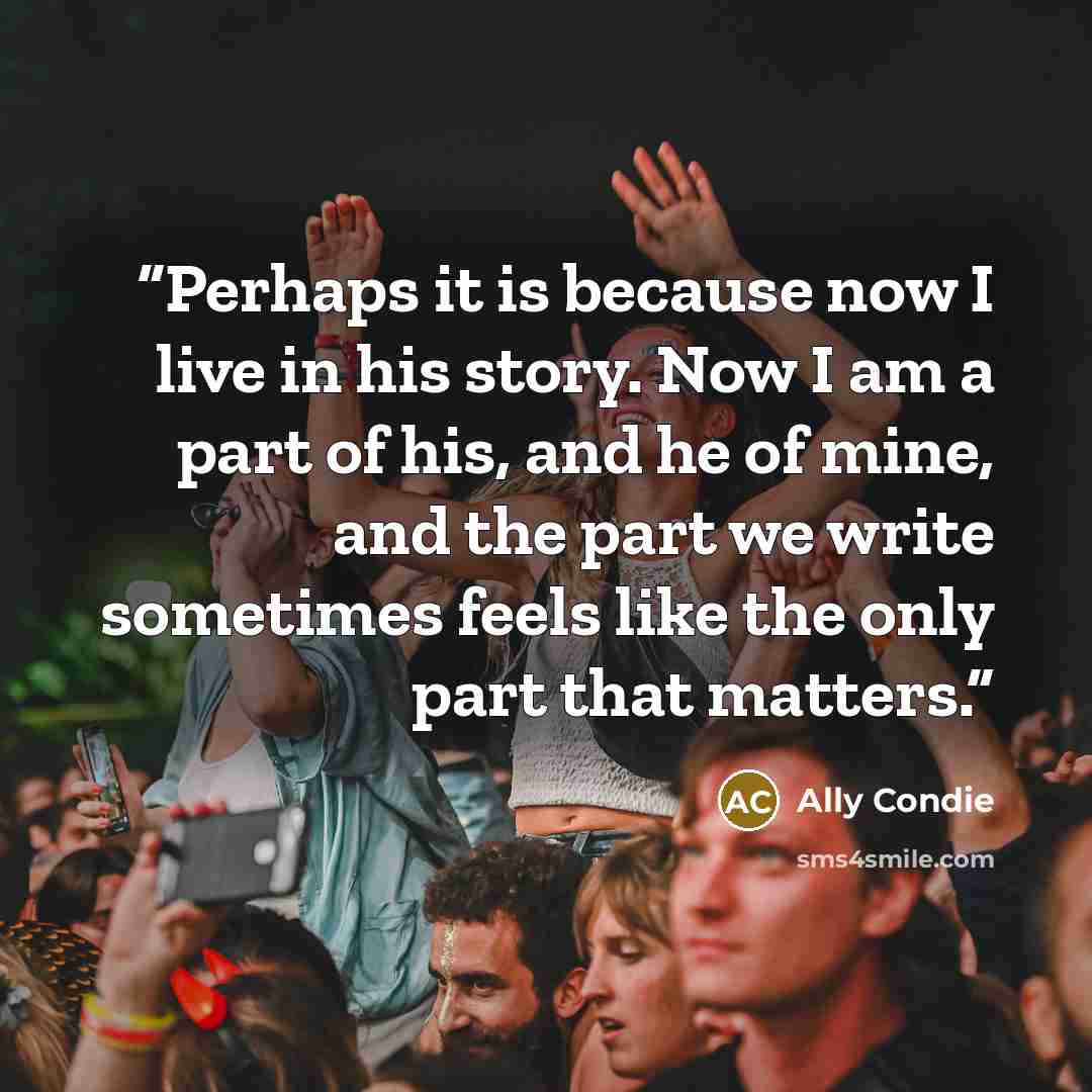 “Perhaps it is because now I live in his story. Now I am a part of his, and he of mine, and the part we write sometimes feels like the only part that matters.” quote by Ally Condie