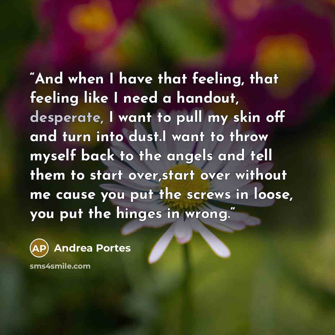 “And when I have that feeling, that feeling like I need a handout, desperate, I want to pull my skin off and turn into dust.I want to throw myself back to the angels and tell them to start over,start over without me cause you put the screws in loose, you put the hinges in wrong.” quote by Andrea Portes