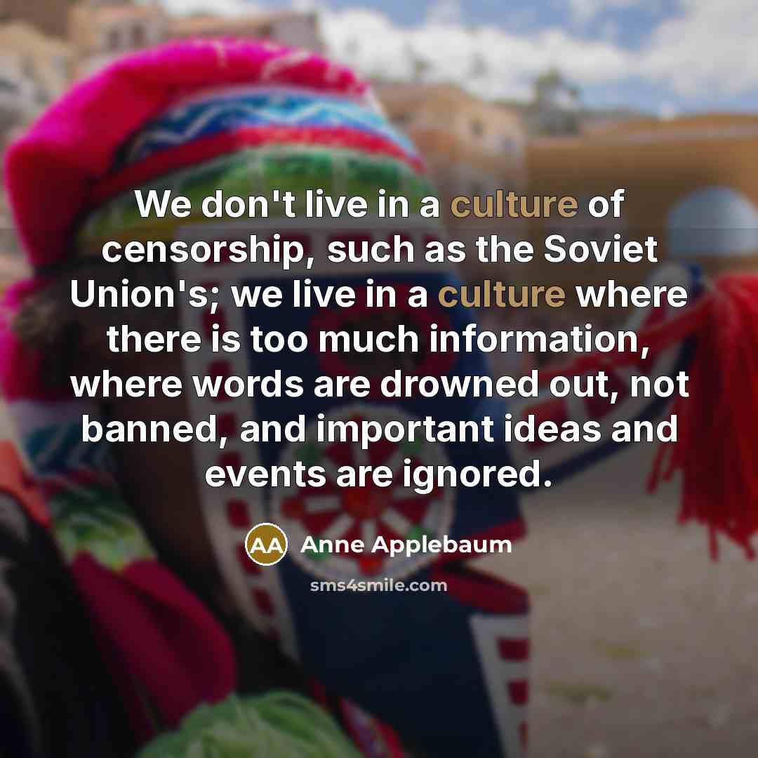 “We don't live in a culture of censorship, such as the Soviet Union's; we live in a culture where there is too much information, where words are drowned out, not banned, and important ideas and events are ignored.” quote by Anne Applebaum