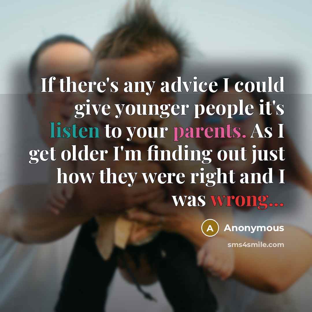 “If there's any advice I could give younger people it's listen to your parents. As I get older I'm finding out just how they were right and I was wrong...” quote by Anonymous