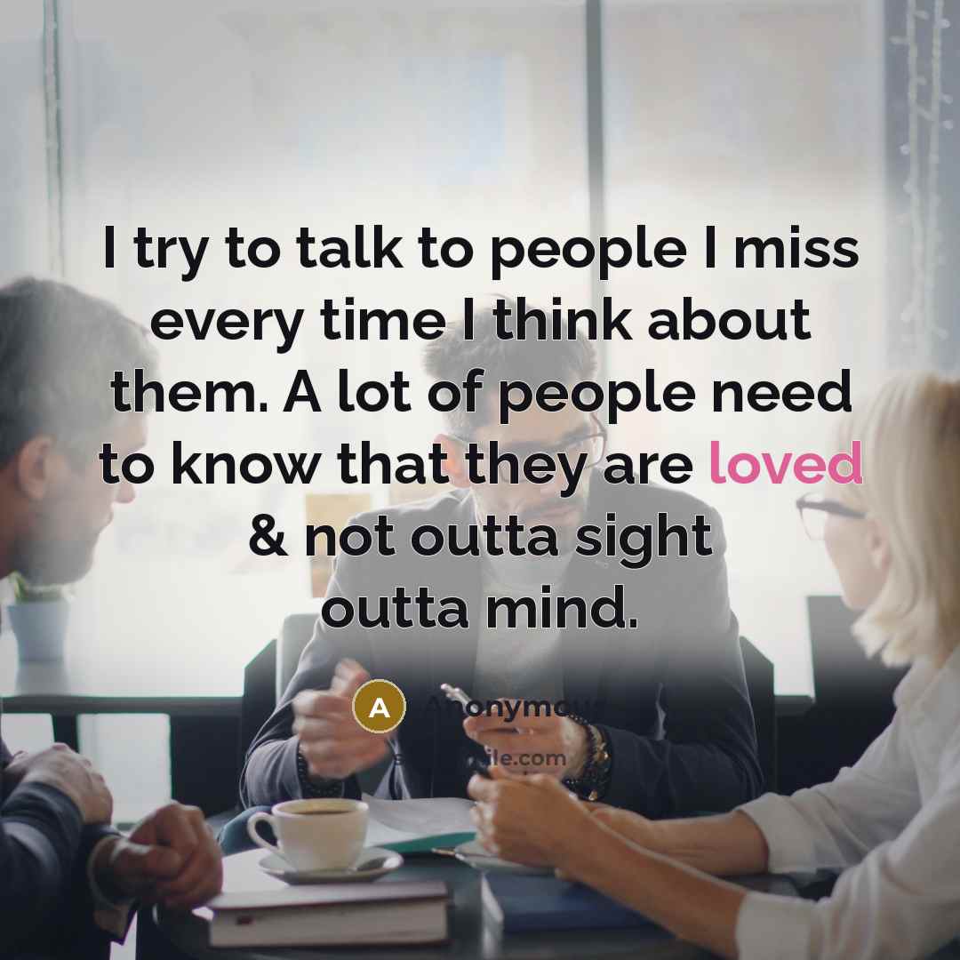 “I try to talk to people I miss every time I think about them. A lot of people need to know that they are loved & not outta sight outta mind.” quote by Anonymous