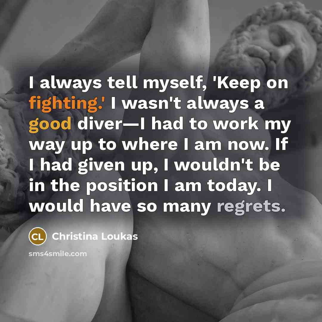 “I always tell myself, 'Keep on fighting.' I wasn't always a good diver—I had to work my way up to where I am now. If I had given up, I wouldn't be in the position I am today. I would have so many regrets.” quote by Christina Loukas