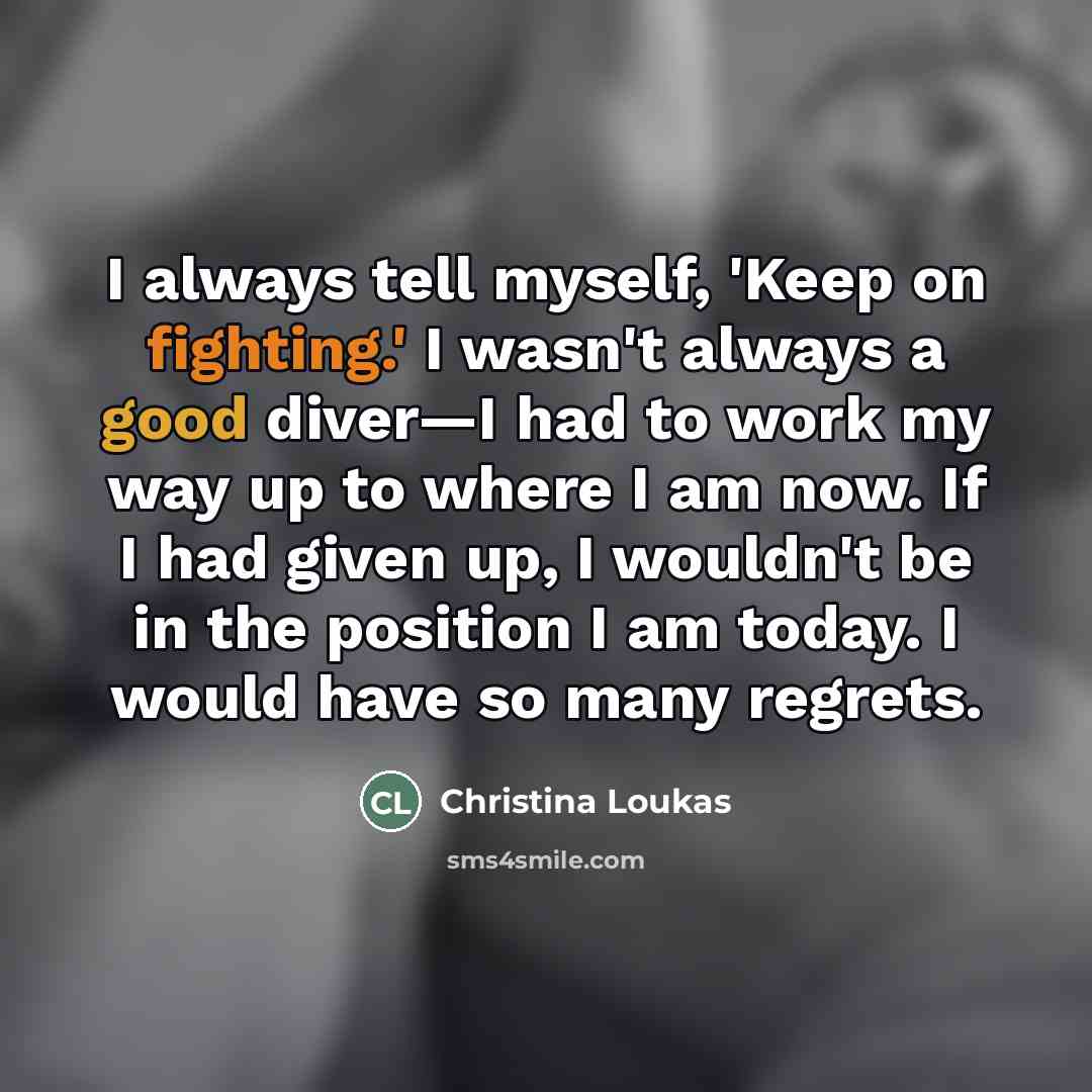 “I always tell myself, 'Keep on fighting.' I wasn't always a good diver—I had to work my way up to where I am now. If I had given up, I wouldn't be in the position I am today. I would have so many regrets.” quote by Christina Loukas