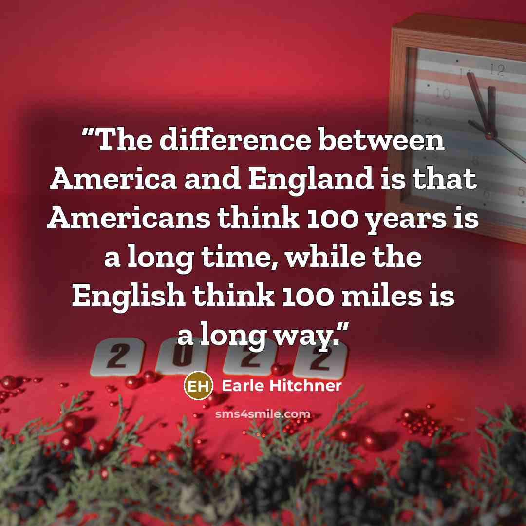 “The difference between America and England is that Americans think 100 years is a long time, while the English think 100 miles is a long way.” quote by Earle Hitchner