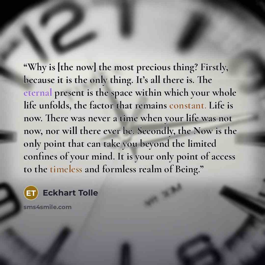 “Why is [the now] the most precious thing? Firstly, because it is the only thing. It’s all there is. The eternal present is the space within which your whole life unfolds, the factor that remains constant. Life is now. There was never a time when your life was not now, nor will there ever be…” quote by Eckhart Tolle
