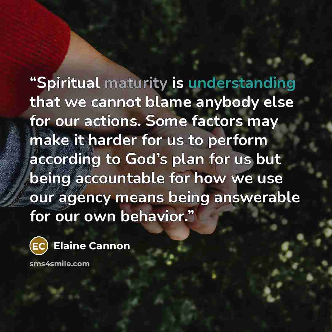 “Spiritual maturity is understanding that we cannot blame anybody else for our actions. Some factors may make it harder for us to perform according to God’s plan for us but being accountable for how we use our agency means being answerable for our own behavior.” quote by Elaine Cannon
