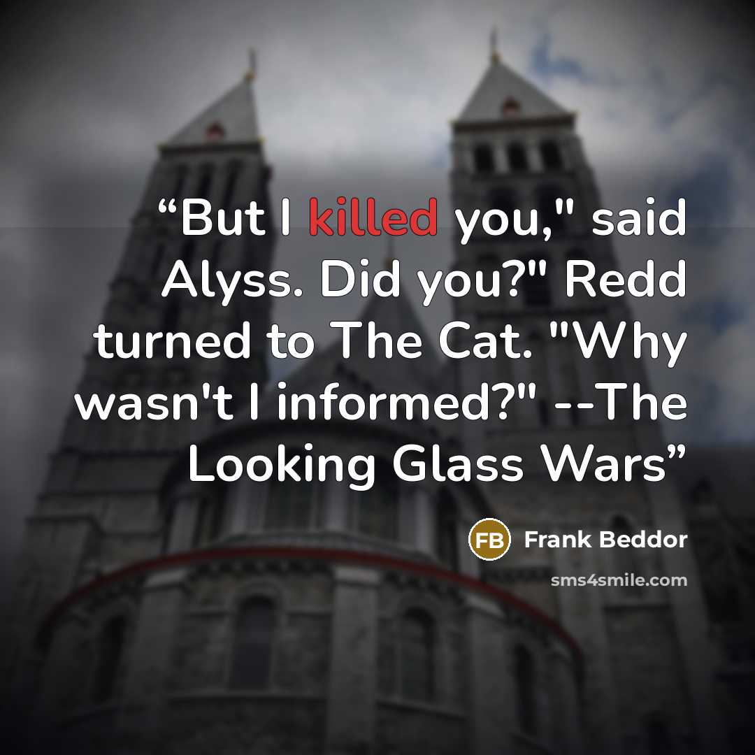 “But I killed you," said Alyss. Did you?" Redd turned to The Cat. "Why wasn't I informed?" --The Looking Glass Wars” quote by Frank Beddor