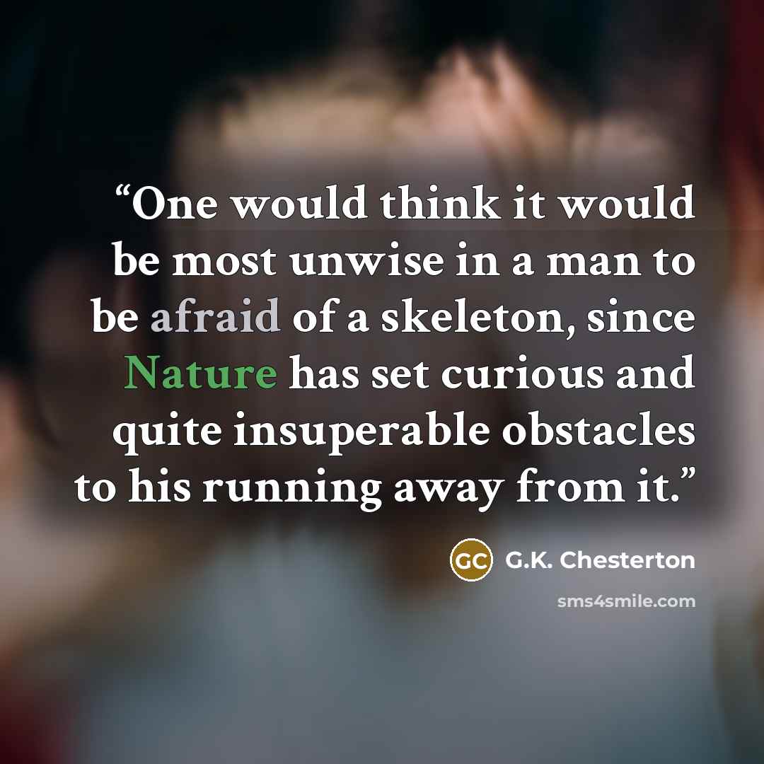 “One would think it would be most unwise in a man to be afraid of a skeleton, since Nature has set curious and quite insuperable obstacles to his running away from it.” quote by G.K. Chesterton