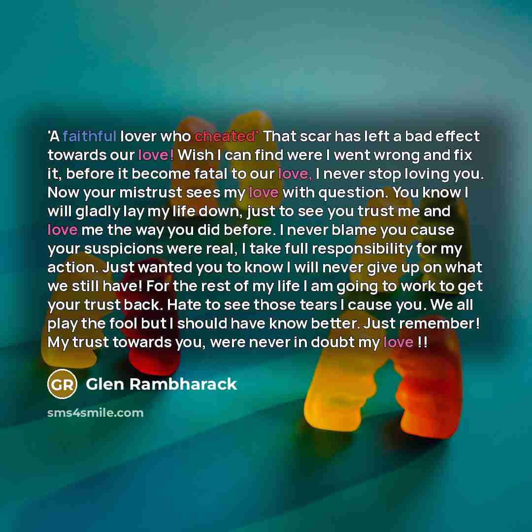 “'A faithful lover who cheated' That scar has left a bad effect towards our love! Wish I can find were I went wrong and fix it, before it become fatal to our love, I never stop loving you. Now your mistrust sees my love with question. You know I will gladly lay my life down, just to see you trust…” quote by Glen Rambharack