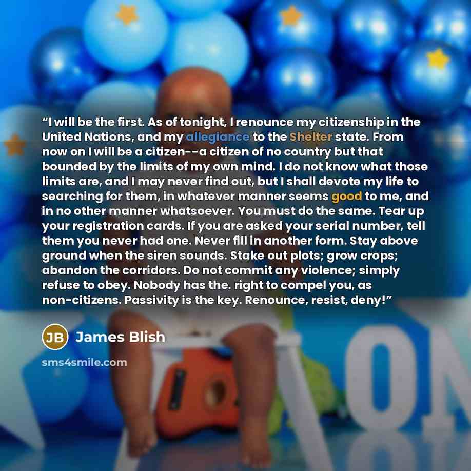 “I will be the first. As of tonight, I renounce my citizenship in the United Nations, and my allegiance to the Shelter state. From now on I will be a citizen--a citizen of no country but that bounded by the limits of my own mind. I do not know what those limits are, and I may never find out, but I…” quote by James Blish