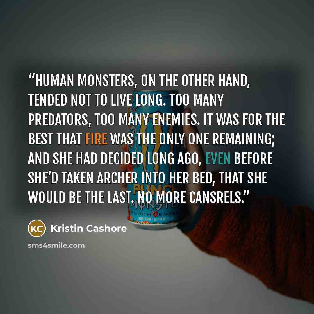 “Human monsters, on the other hand, tended not to live long. Too many predators, too many enemies. It was for the best that Fire was the only one remaining; and she had decided long ago, even before she’d taken Archer into her bed, that she would be the last. No more Cansrels.” quote by Kristin Cashore