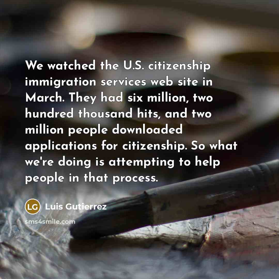 “We watched the U.S. citizenship immigration services web site in March. They had six million, two hundred thousand hits, and two million people downloaded applications for citizenship. So what we're doing is attempting to help people in that process.” quote by Luis Gutierrez