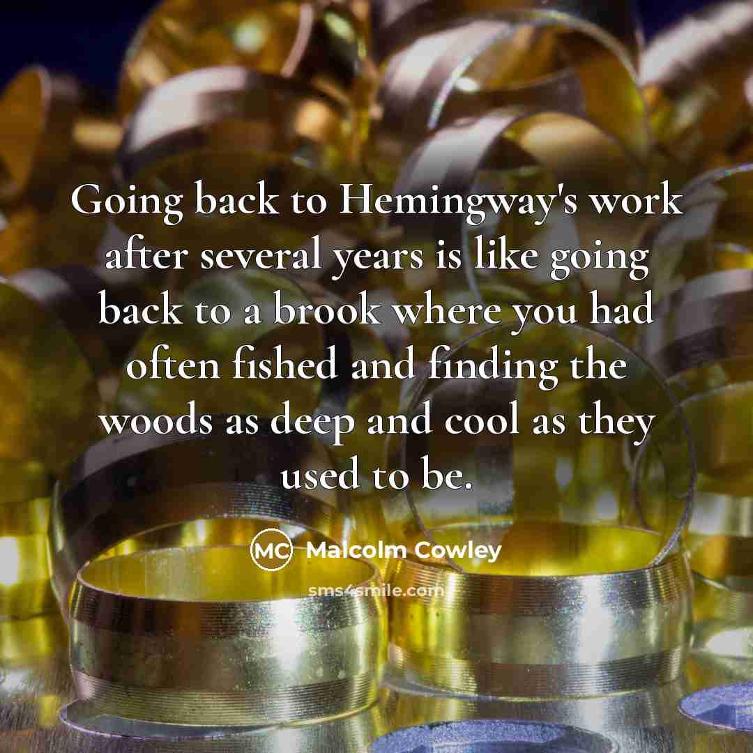 “Going back to Hemingway's work after several years is like going back to a brook where you had often fished and finding the woods as deep and cool as they used to be.” quote by Malcolm Cowley