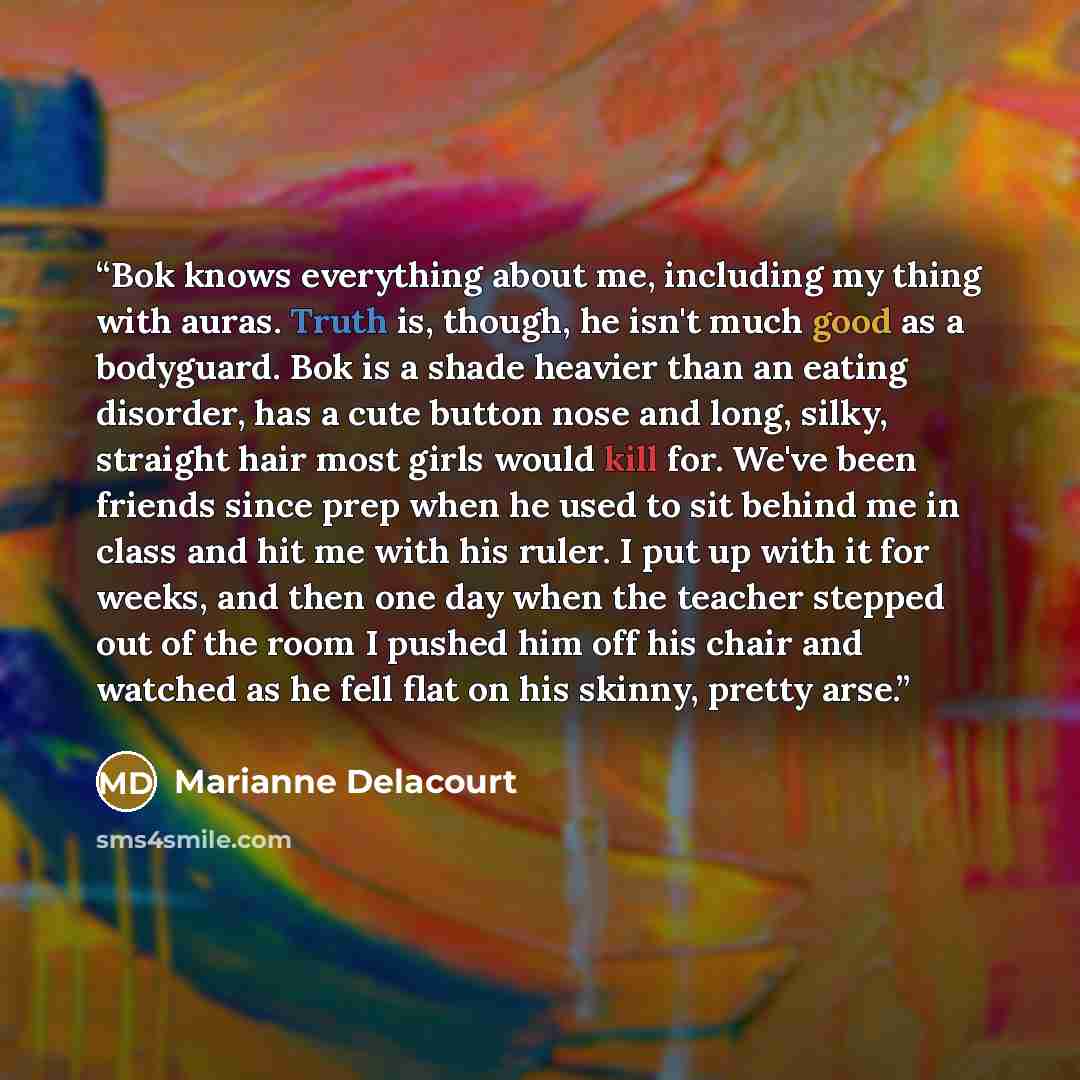 “Bok knows everything about me, including my thing with auras. Truth is, though, he isn't much good as a bodyguard. Bok is a shade heavier than an eating disorder, has a cute button nose and long, silky, straight hair most girls would kill for. We've been friends since prep when he used to sit…” quote by Marianne Delacourt