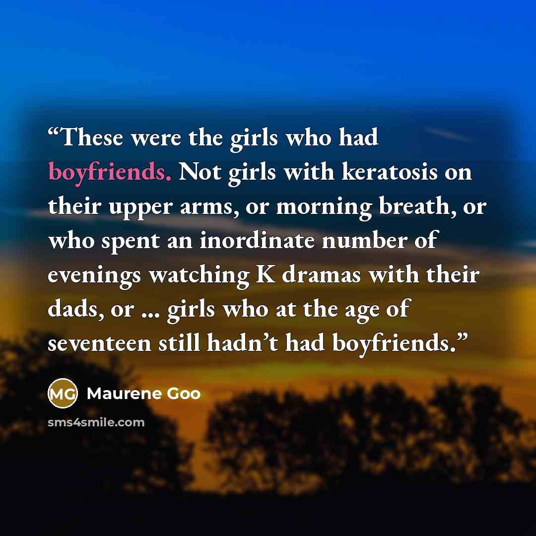 “These were the girls who had boyfriends. Not girls with keratosis on their upper arms, or morning breath, or who spent an inordinate number of evenings watching K dramas with their dads, or … girls who at the age of seventeen still hadn’t had boyfriends.” quote by Maurene Goo