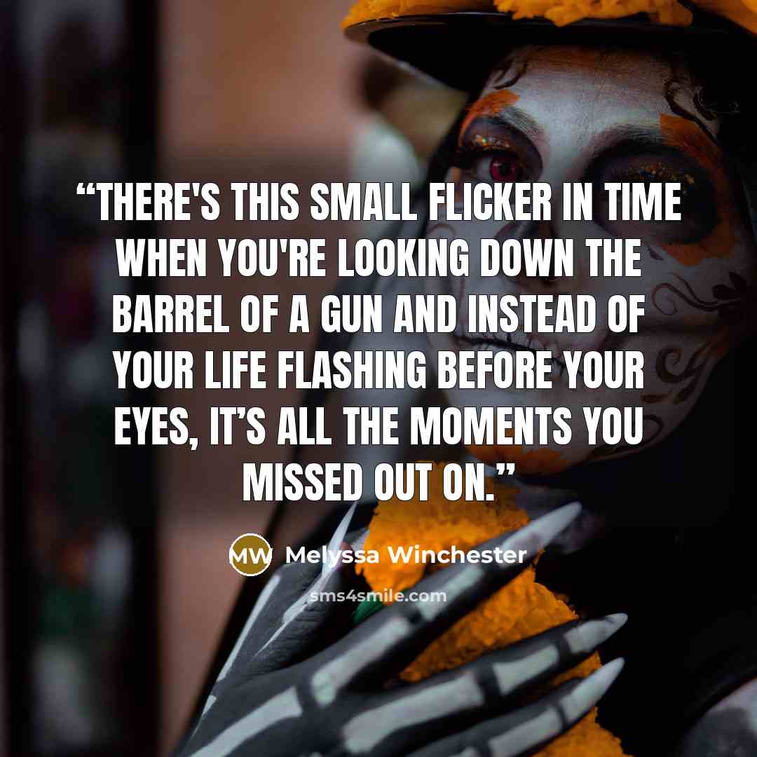 “There's this small flicker in time when you're looking down the barrel of a gun and instead of your life flashing before your eyes, it’s all the moments you missed out on.” quote by Melyssa Winchester