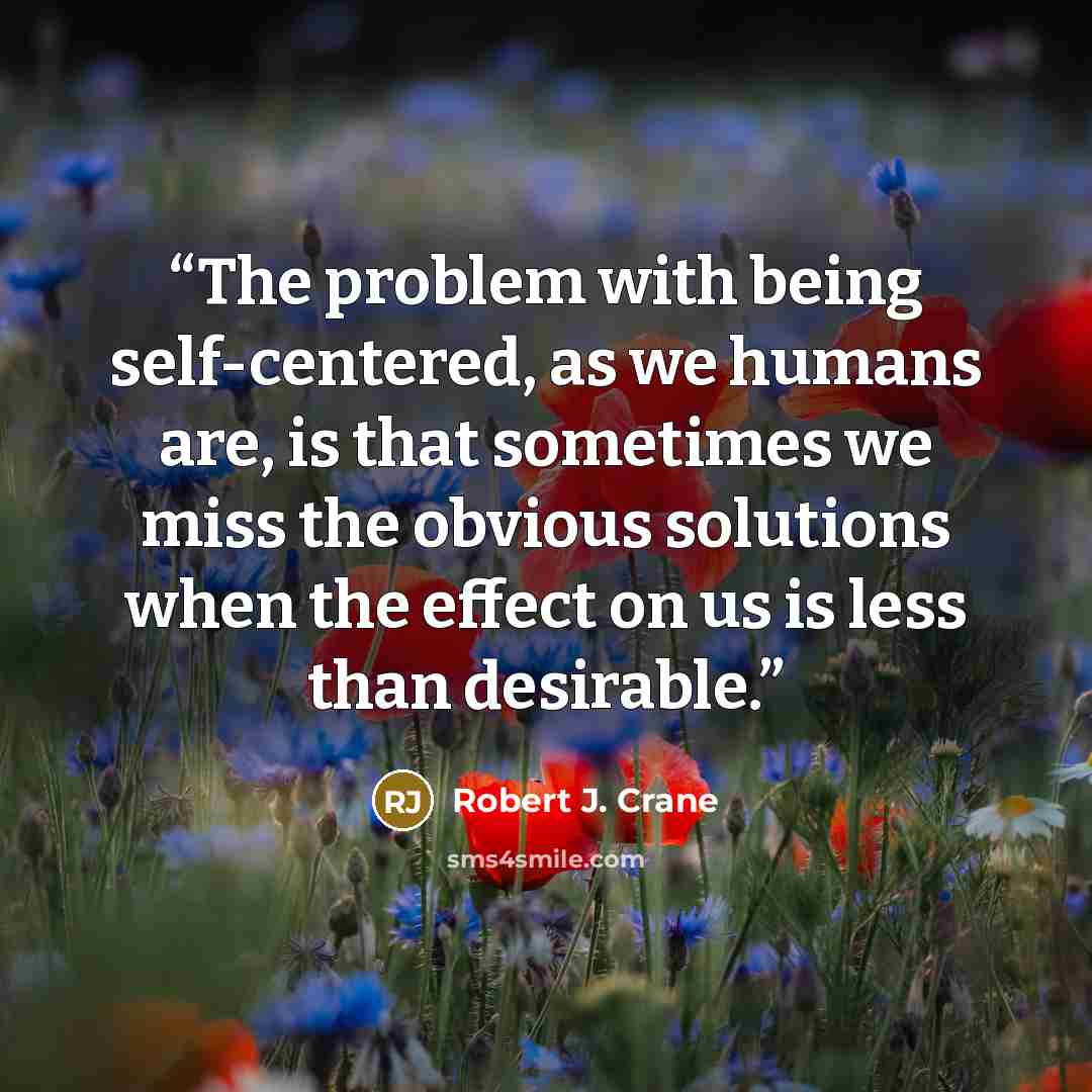 “The problem with being self-centered, as we humans are, is that sometimes we miss the obvious solutions when the effect on us is less than desirable.” quote by Robert J. Crane