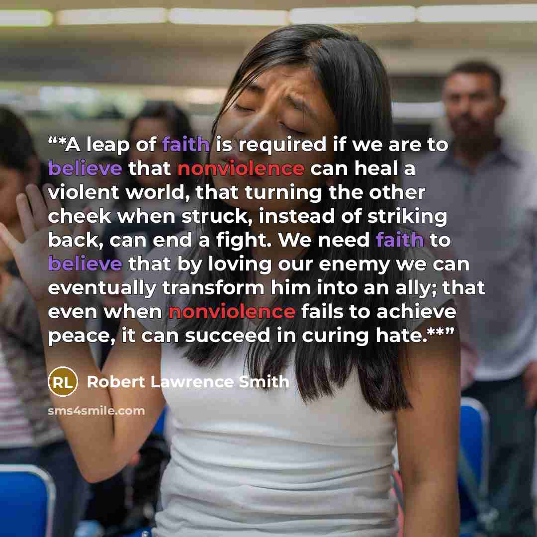 “*A leap of faith is required if we are to believe that nonviolence can heal a violent world, that turning the other cheek when struck, instead of striking back, can end a fight. We need faith to believe that by loving our enemy we can eventually transform him into an ally; that even when…” quote by Robert Lawrence Smith