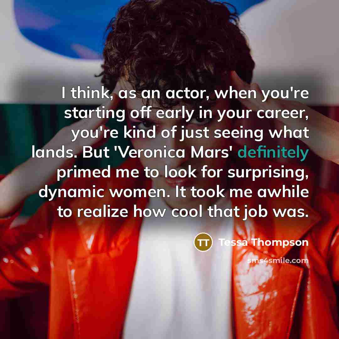 “I think, as an actor, when you're starting off early in your career, you're kind of just seeing what lands. But 'Veronica Mars' definitely primed me to look for surprising, dynamic women. It took me awhile to realize how cool that job was.” quote by Tessa Thompson
