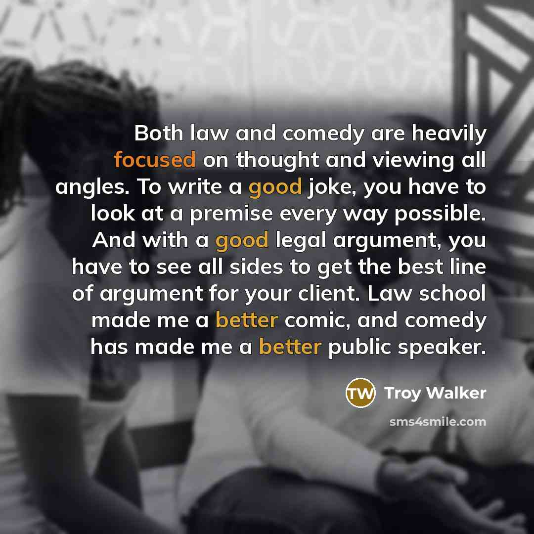 “Both law and comedy are heavily focused on thought and viewing all angles. To write a good joke, you have to look at a premise every way possible. And with a good legal argument, you have to see all sides to get the best line of argument for your client. Law school made me a better comic, and…” quote by Troy Walker