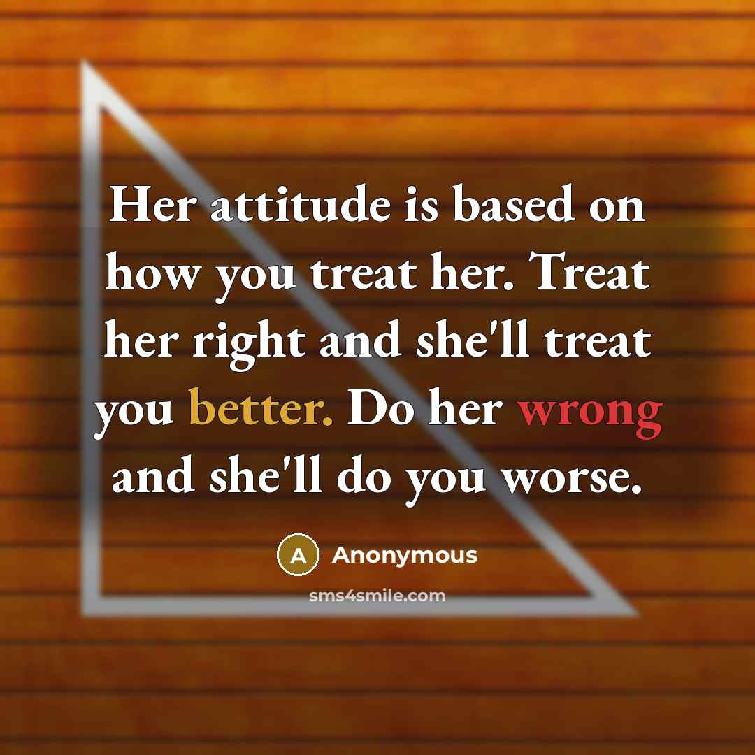 “Her attitude is based on how you treat her. Treat her right and she'll treat you better. Do her wrong and she'll do you worse.” quote by Anonymous