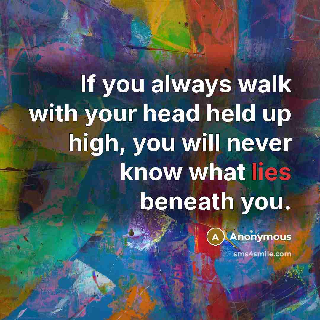 “If you always walk with your head held up high, you will never know what lies beneath you.” quote by Anonymous