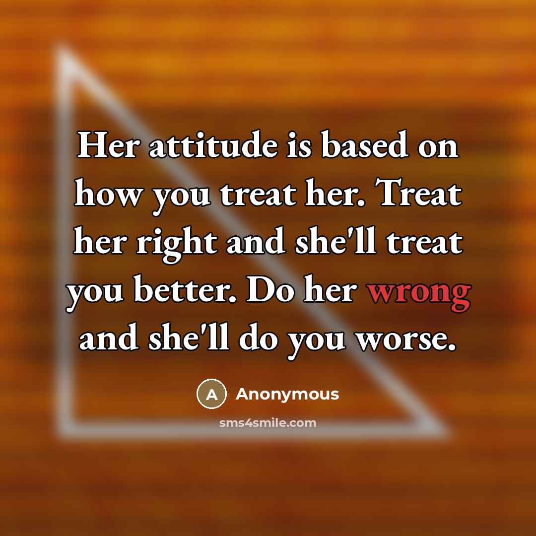 “Her attitude is based on how you treat her. Treat her right and she'll treat you better. Do her wrong and she'll do you worse.” quote by Anonymous