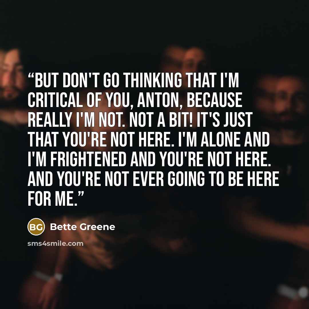 “But don't go thinking that I'm critical of you, Anton, because really I'm not. Not a bit! It's just that you're not here. I'm alone and I'm frightened and you're not here. And you're not ever going to be here for me.” quote by Bette Greene