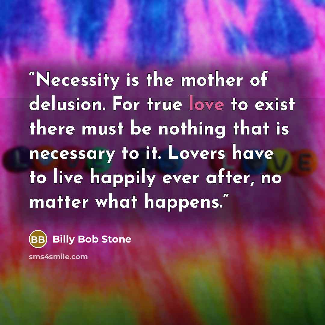 “Necessity is the mother of delusion. For true love to exist there must be nothing that is necessary to it. Lovers have to live happily ever after, no matter what happens.” quote by Billy Bob Stone