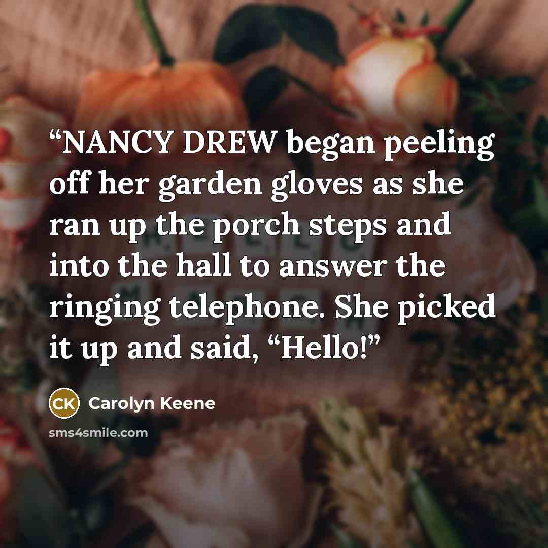 “NANCY DREW began peeling off her garden gloves as she ran up the porch steps and into the hall to answer the ringing telephone. She picked it up and said, “Hello!” quote by Carolyn Keene