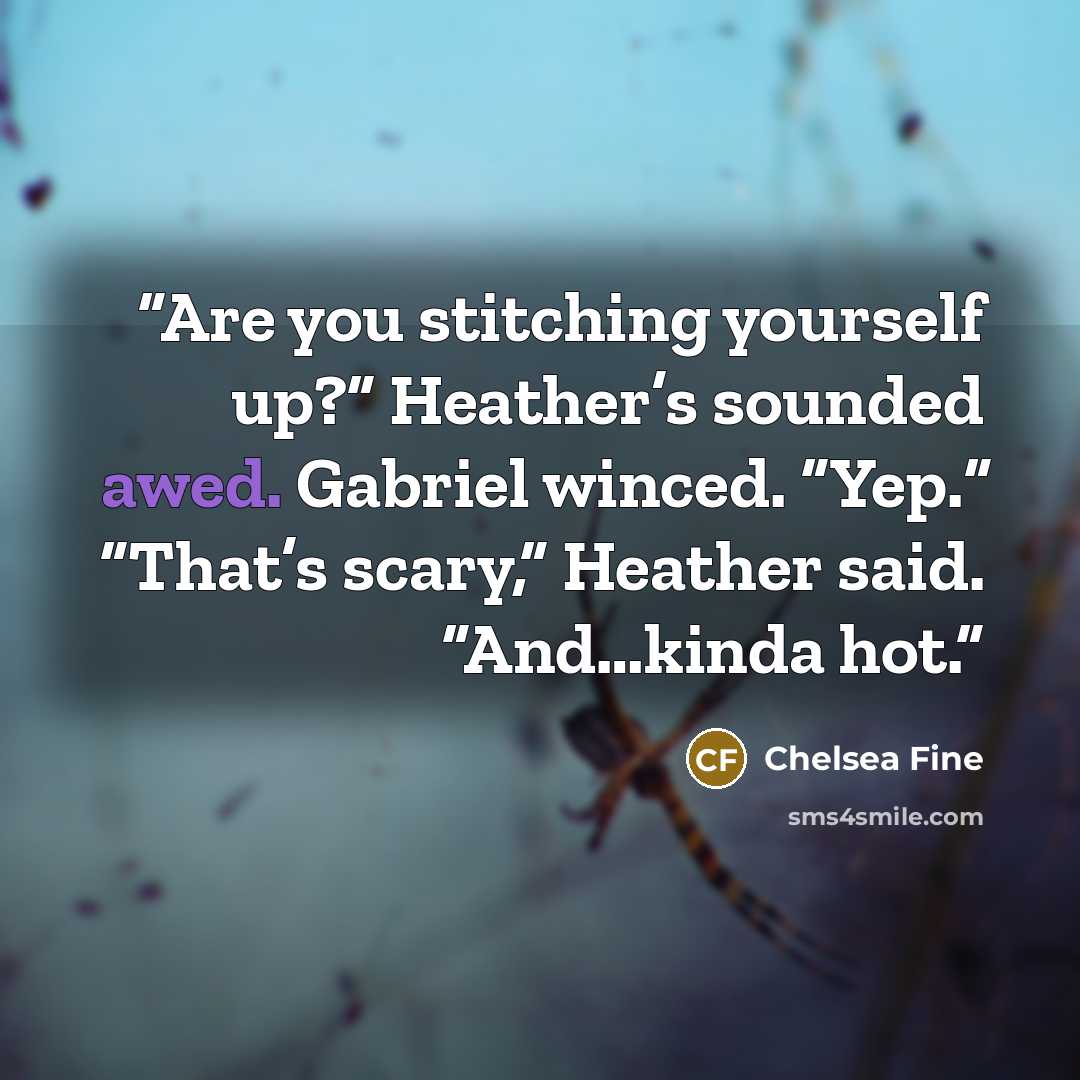 “Are you stitching yourself up?” Heather’s sounded awed. Gabriel winced. “Yep.” “That’s scary,” Heather said. “And…kinda hot.” quote by Chelsea Fine
