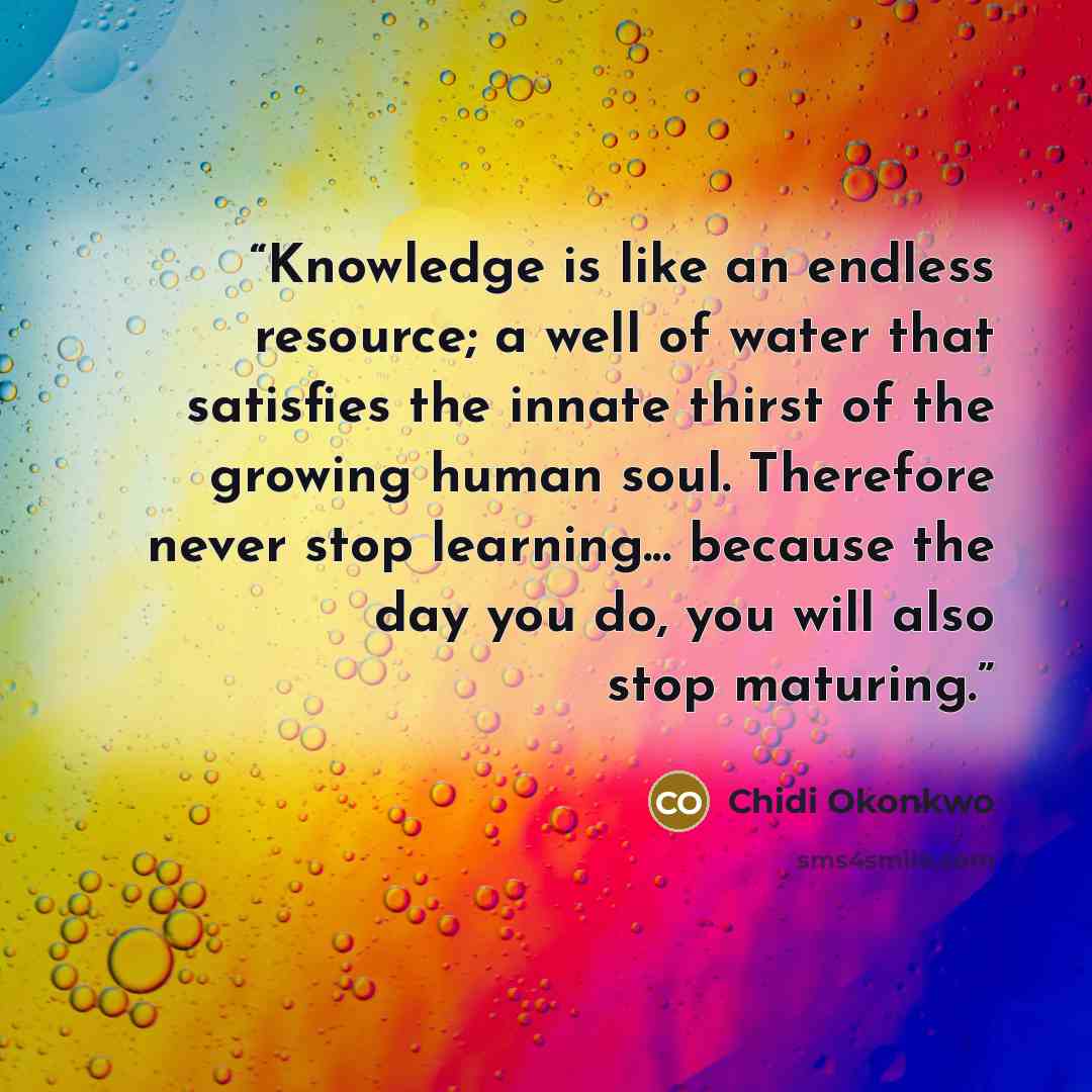 “Knowledge is like an endless resource; a well of water that satisfies the innate thirst of the growing human soul. Therefore never stop learning... because the day you do, you will also stop maturing.” quote by Chidi Okonkwo