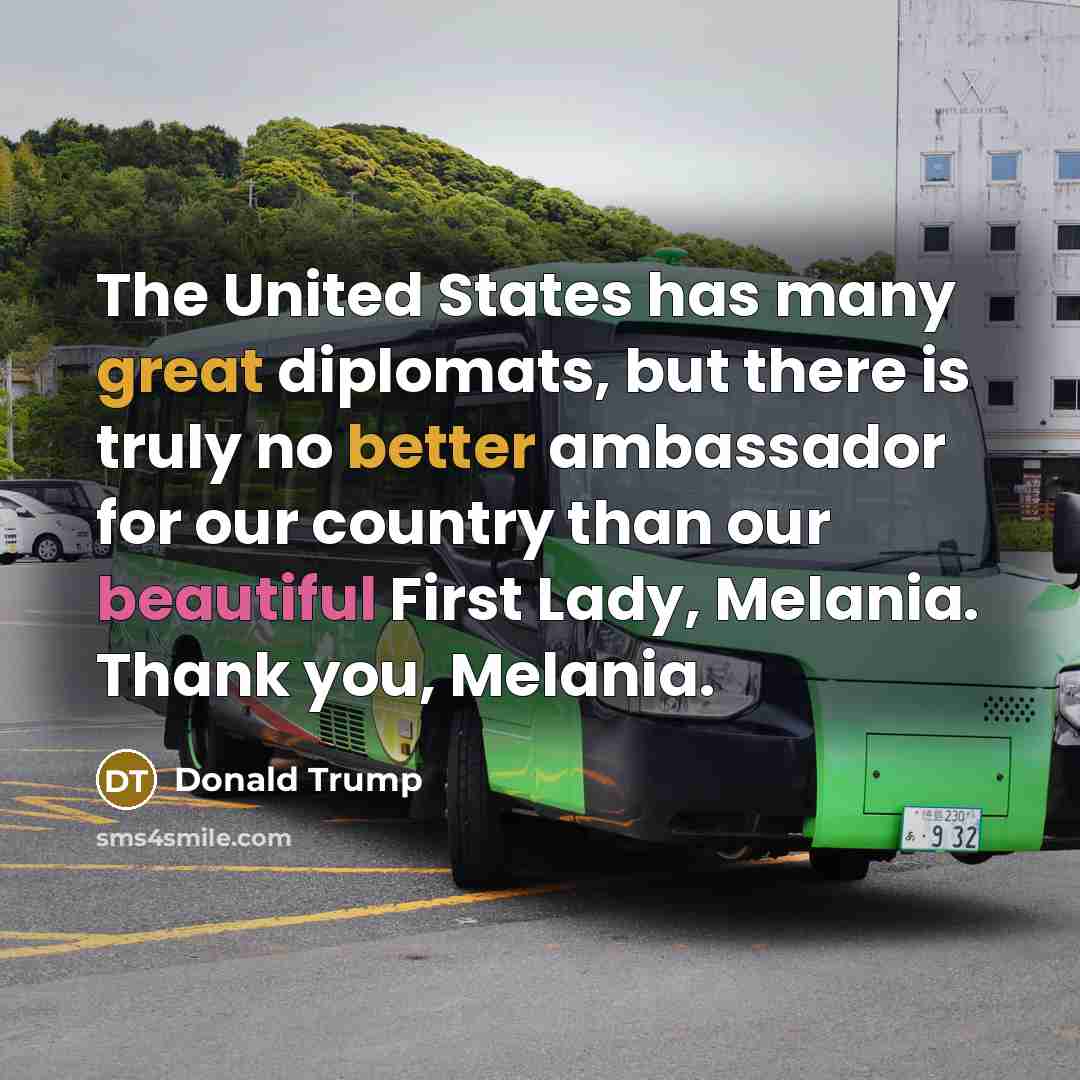 “The United States has many great diplomats, but there is truly no better ambassador for our country than our beautiful First Lady, Melania. Thank you, Melania.” quote by Donald Trump