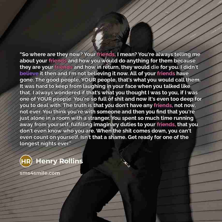 “So where are they now? Your friends, I mean? You're always telling me about your friends and how you would do anything for them because they are your friends and how in return, they would die for you. I didn't believe it then and I'm not believing it now. All of your friends have gone. The good…” quote by Henry Rollins