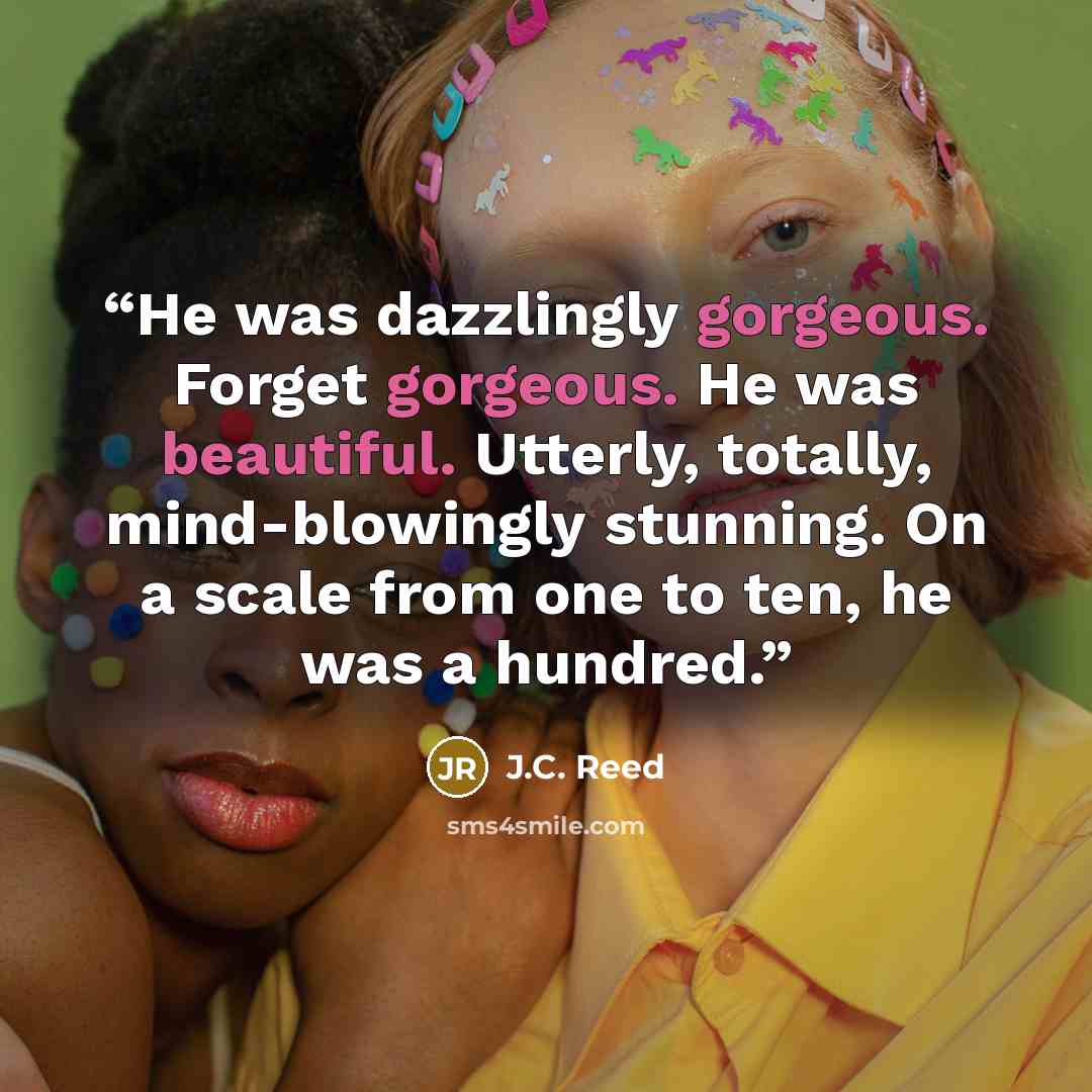 “He was dazzlingly gorgeous. Forget gorgeous. He was beautiful. Utterly, totally, mind-blowingly stunning. On a scale from one to ten, he was a hundred.” quote by J.C. Reed