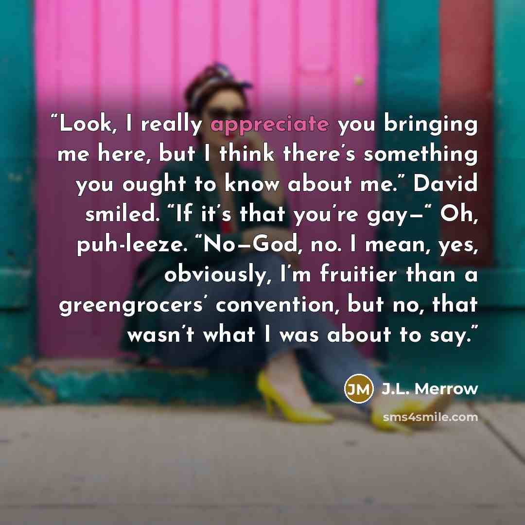 “Look, I really appreciate you bringing me here, but I think there’s something you ought to know about me.” David smiled. “If it’s that you’re gay—“ Oh, puh-leeze. “No—God, no. I mean, yes, obviously, I’m fruitier than a greengrocers’ convention, but no, that wasn’t what I was about to say.” quote by J.L. Merrow
