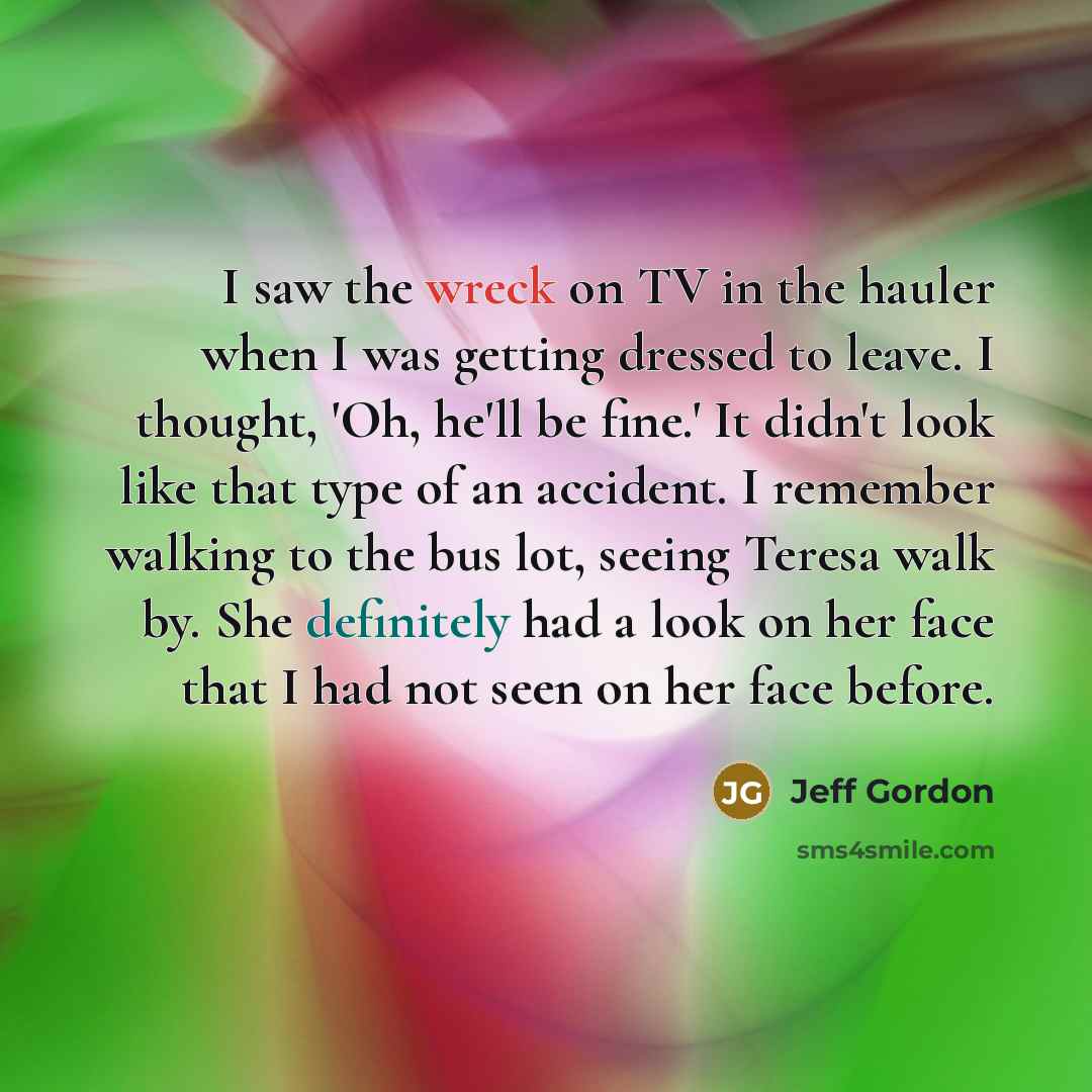 “I saw the wreck on TV in the hauler when I was getting dressed to leave. I thought, 'Oh, he'll be fine.' It didn't look like that type of an accident. I remember walking to the bus lot, seeing Teresa walk by. She definitely had a look on her face that I had not seen on her face before.” quote by Jeff Gordon