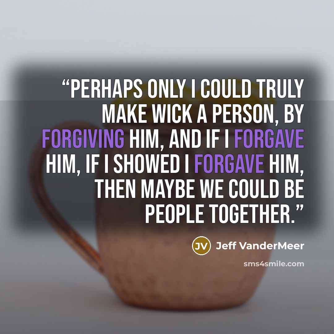 “Perhaps only I could truly make Wick a person, by forgiving him, and if I forgave him, if I showed I forgave him, then maybe we could be people together.” quote by Jeff VanderMeer