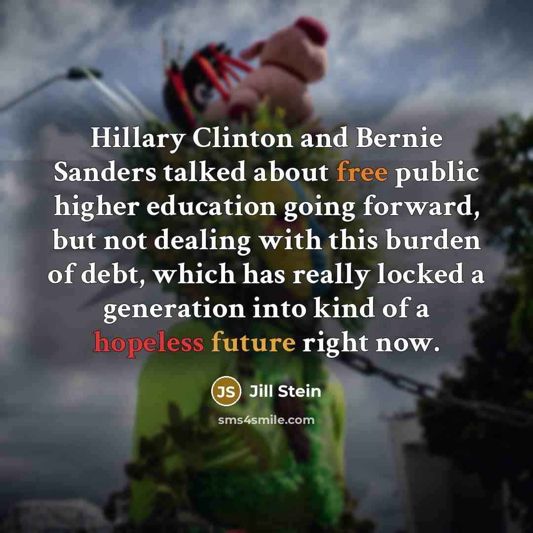 “Hillary Clinton and Bernie Sanders talked about free public higher education going forward, but not dealing with this burden of debt, which has really locked a generation into kind of a hopeless future right now.” quote by Jill Stein