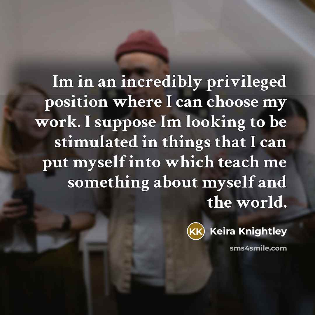 “Im in an incredibly privileged position where I can choose my work. I suppose Im looking to be stimulated in things that I can put myself into which teach me something about myself and the world.” quote by Keira Knightley