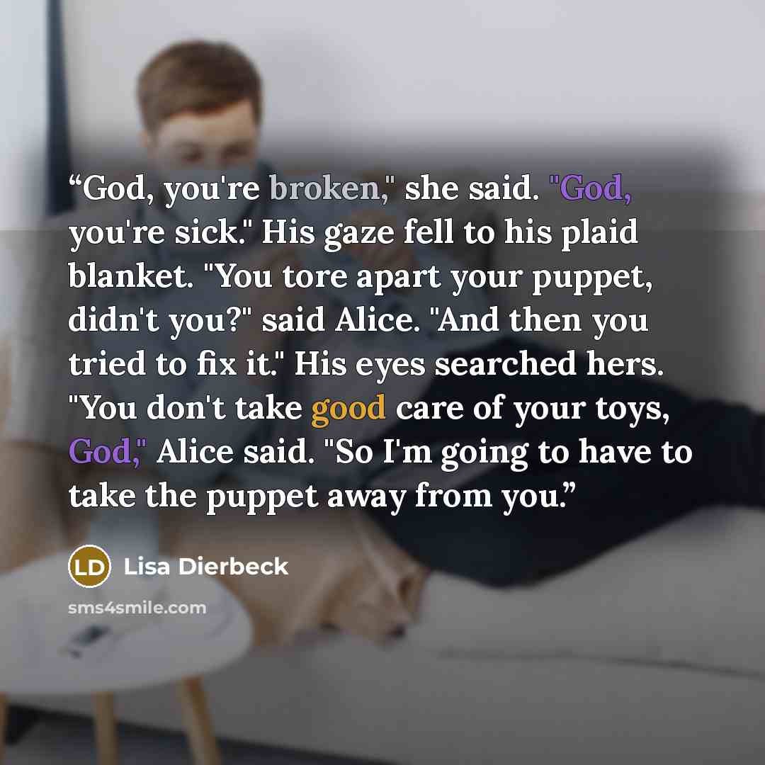 “God, you're broken," she said. "God, you're sick." His gaze fell to his plaid blanket. "You tore apart your puppet, didn't you?" said Alice. "And then you tried to fix it." His eyes searched hers. "You don't take good care of your toys, God," Alice said. "So I'm going to have to take the puppet…” quote by Lisa Dierbeck