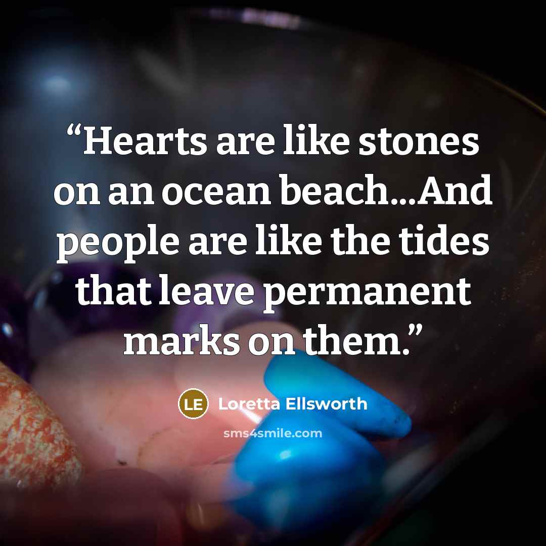 “Hearts are like stones on an ocean beach...And people are like the tides that leave permanent marks on them.” quote by Loretta Ellsworth